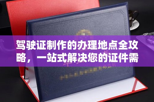 官渡驾驶证制作的办理地点全攻略，一站式解决您的证件需求